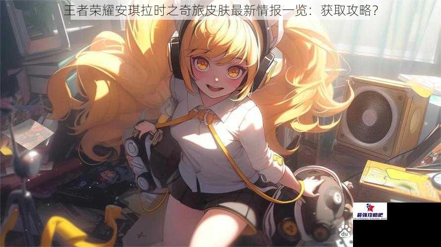 王者荣耀安琪拉时之奇旅皮肤最新情报一览：获取攻略？