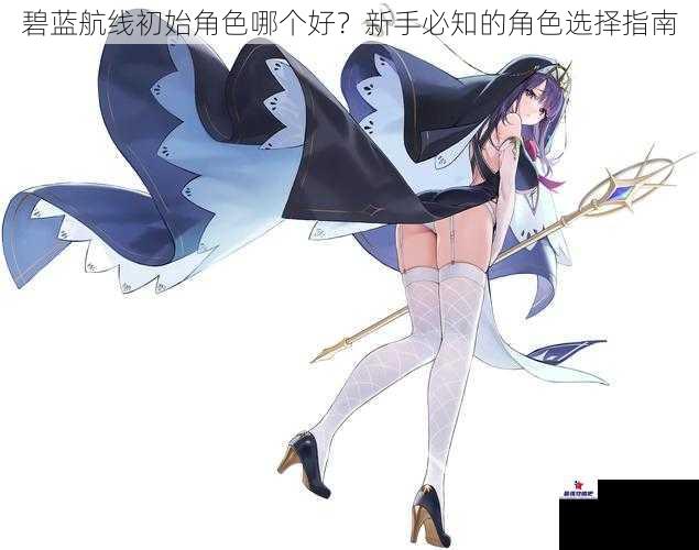 碧蓝航线初始角色哪个好？新手必知的角色选择指南