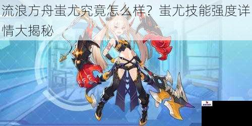 流浪方舟蚩尤究竟怎么样？蚩尤技能强度详情大揭秘
