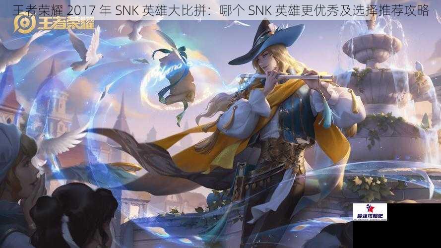 王者荣耀 2017 年 SNK 英雄大比拼：哪个 SNK 英雄更优秀及选择推荐攻略